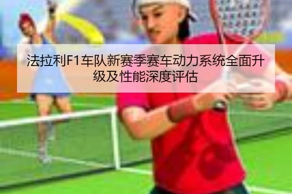 法拉利F1车队新赛季赛车动力系统全面升级及性能深度评估