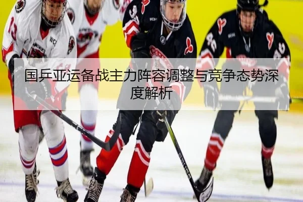 国乒亚运备战主力阵容调整与竞争态势深度解析