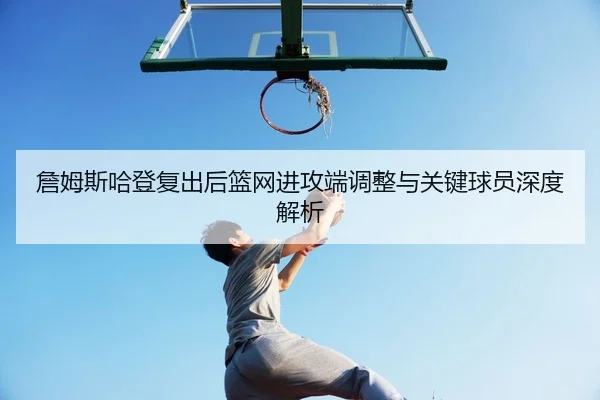 詹姆斯哈登复出后篮网进攻端调整与关键球员深度解析